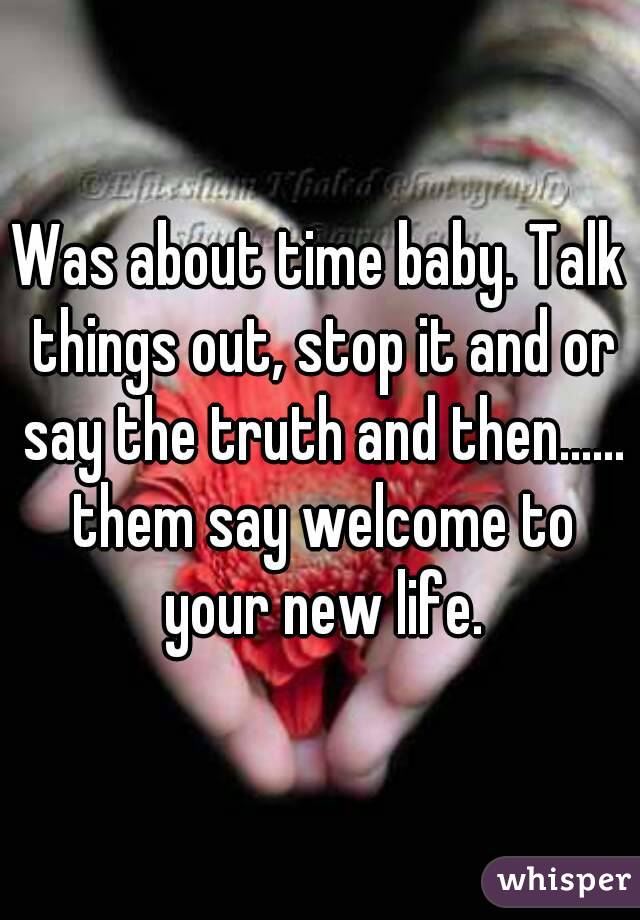 Was about time baby. Talk things out, stop it and or say the truth and then...... them say welcome to your new life.