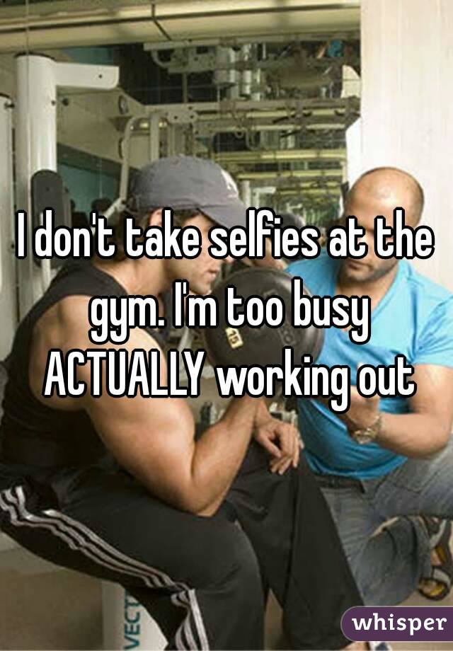 I don't take selfies at the gym. I'm too busy ACTUALLY working out