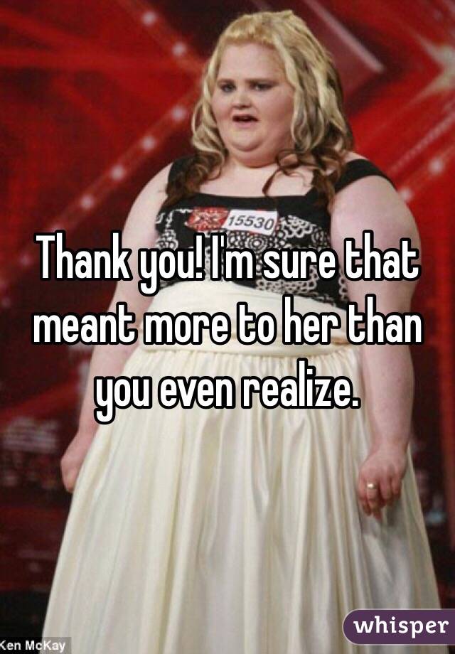 Thank you! I'm sure that meant more to her than you even realize. 