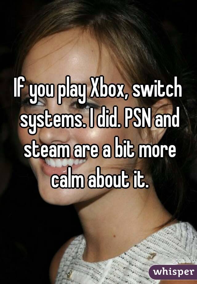 If you play Xbox, switch systems. I did. PSN and steam are a bit more calm about it.