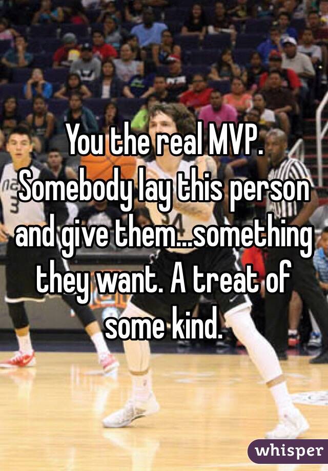 You the real MVP. Somebody lay this person and give them...something they want. A treat of some kind.