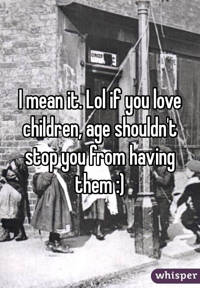 I mean it. Lol if you love children, age shouldn't stop you from having them :)
