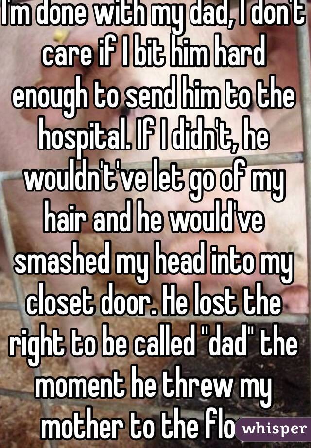 I'm done with my dad, I don't care if I bit him hard enough to send him to the hospital. If I didn't, he wouldn't've let go of my hair and he would've smashed my head into my closet door. He lost the right to be called "dad" the moment he threw my mother to the floor. 