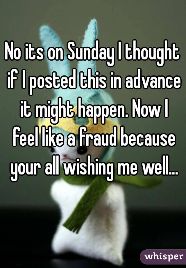 No its on Sunday I thought if I posted this in advance it might happen. Now I feel like a fraud because your all wishing me well...