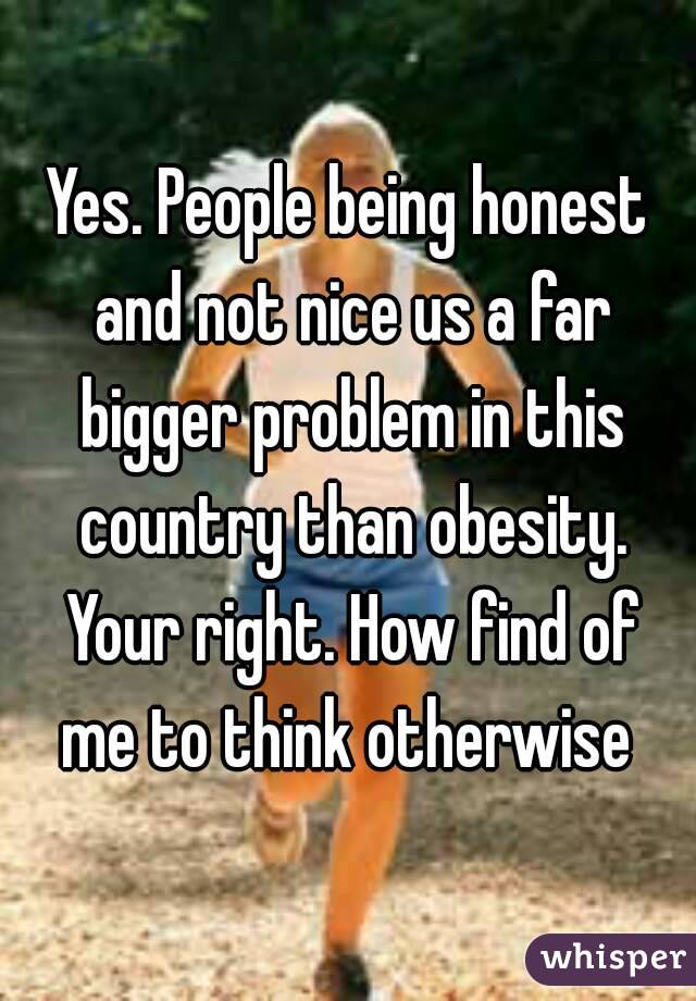 Yes. People being honest and not nice us a far bigger problem in this country than obesity. Your right. How find of me to think otherwise 