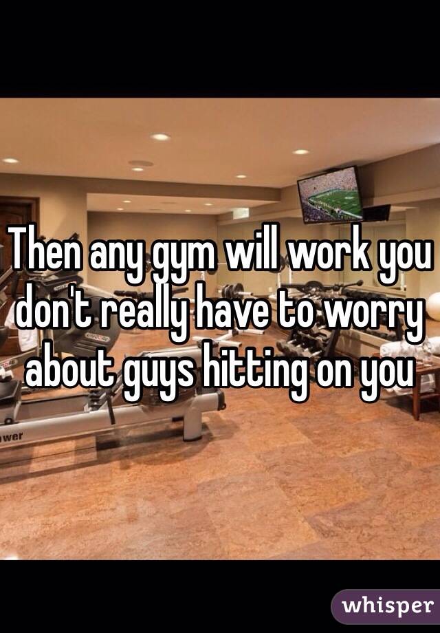 Then any gym will work you don't really have to worry about guys hitting on you