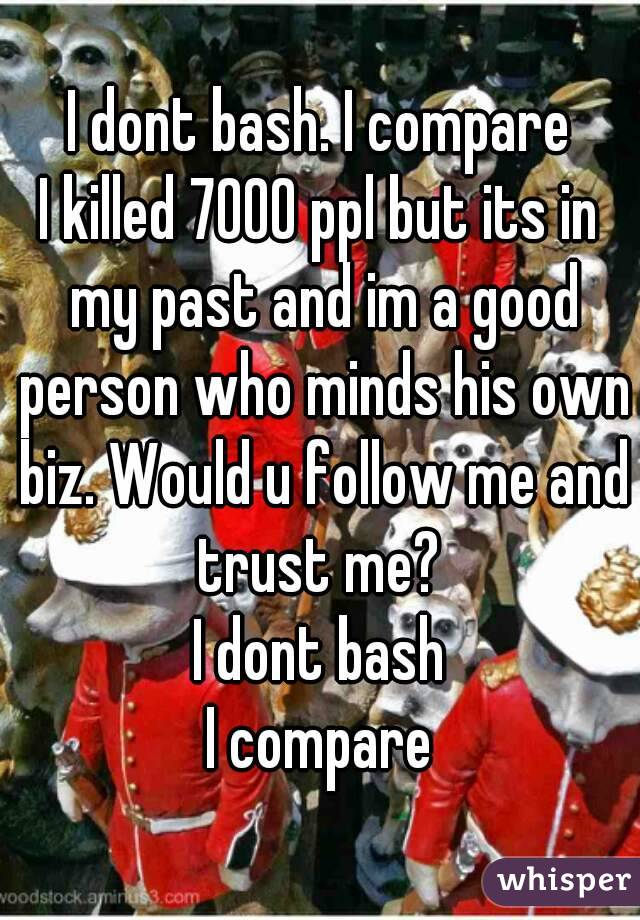  I dont bash. I compare 
I killed 7000 ppl but its in my past and im a good person who minds his own biz. Would u follow me and trust me? 
I dont bash
I compare