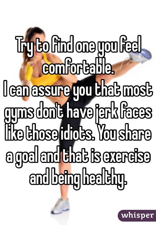 Try to find one you feel comfortable. 
I can assure you that most gyms don't have jerk faces like those idiots. You share a goal and that is exercise and being healthy. 
