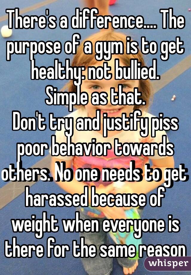 There's a difference.... The purpose of a gym is to get healthy: not bullied. 
Simple as that. 
Don't try and justify piss poor behavior towards others. No one needs to get harassed because of weight when everyone is there for the same reason 