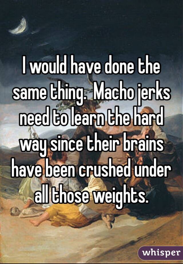 I would have done the same thing.  Macho jerks need to learn the hard way since their brains have been crushed under all those weights. 