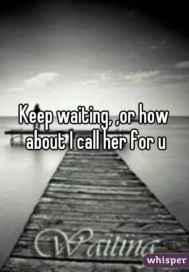 Keep waiting, ,or how about I call her for u