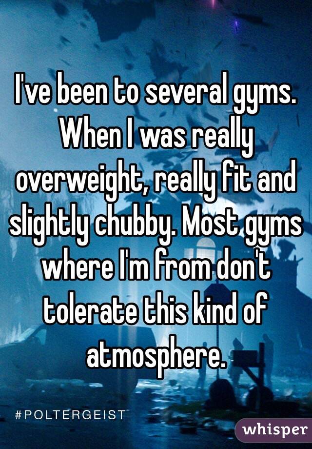 I've been to several gyms. When I was really overweight, really fit and slightly chubby. Most gyms where I'm from don't tolerate this kind of atmosphere. 