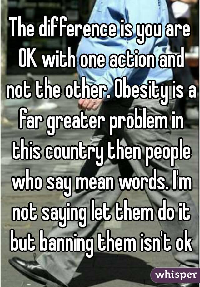 The difference is you are OK with one action and not the other. Obesity is a far greater problem in this country then people who say mean words. I'm not saying let them do it but banning them isn't ok