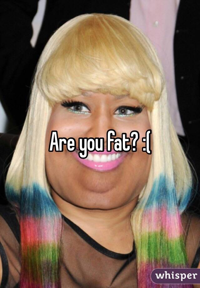Are you fat? :(