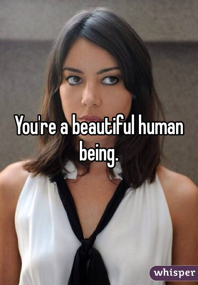 You're a beautiful human being.