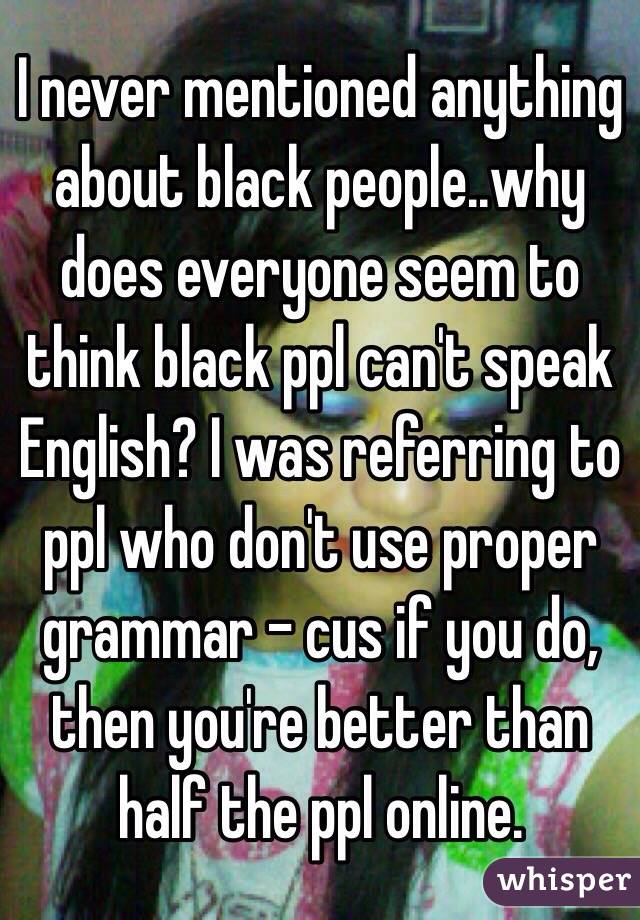 I never mentioned anything about black people..why does everyone seem to think black ppl can't speak English? I was referring to ppl who don't use proper grammar - cus if you do, then you're better than half the ppl online.