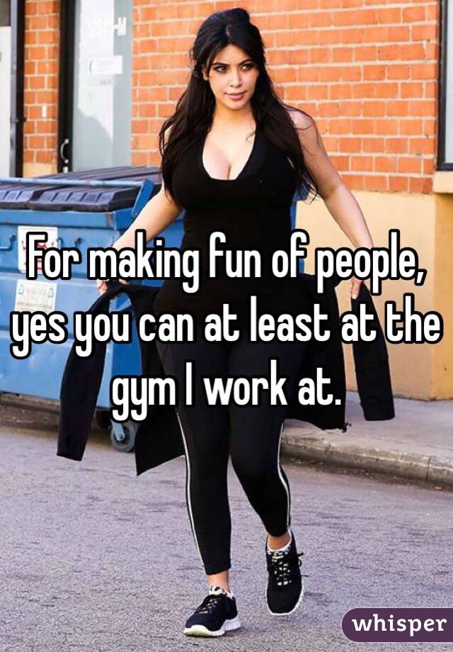 For making fun of people, yes you can at least at the gym I work at. 