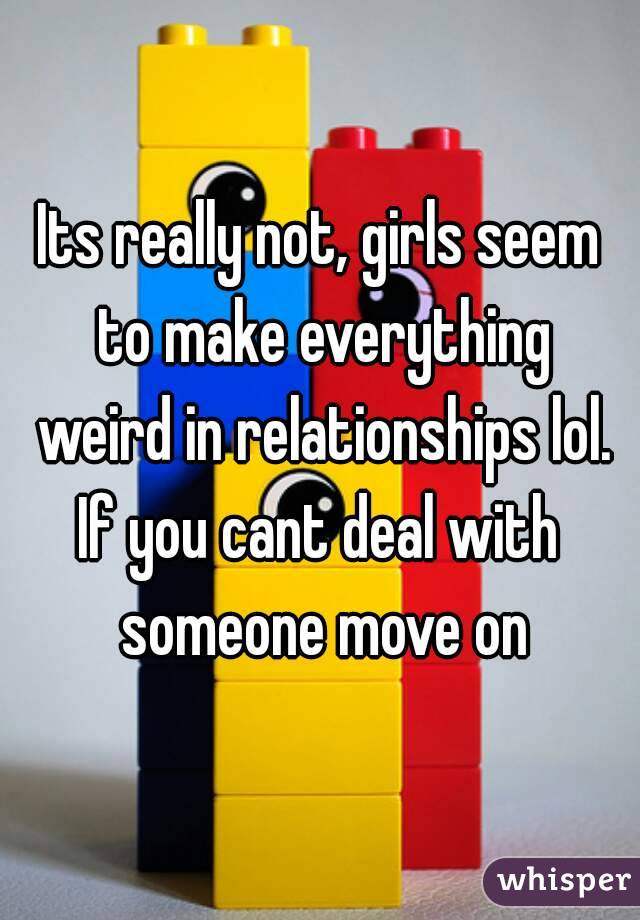 Its really not, girls seem to make everything weird in relationships lol.
If you cant deal with someone move on