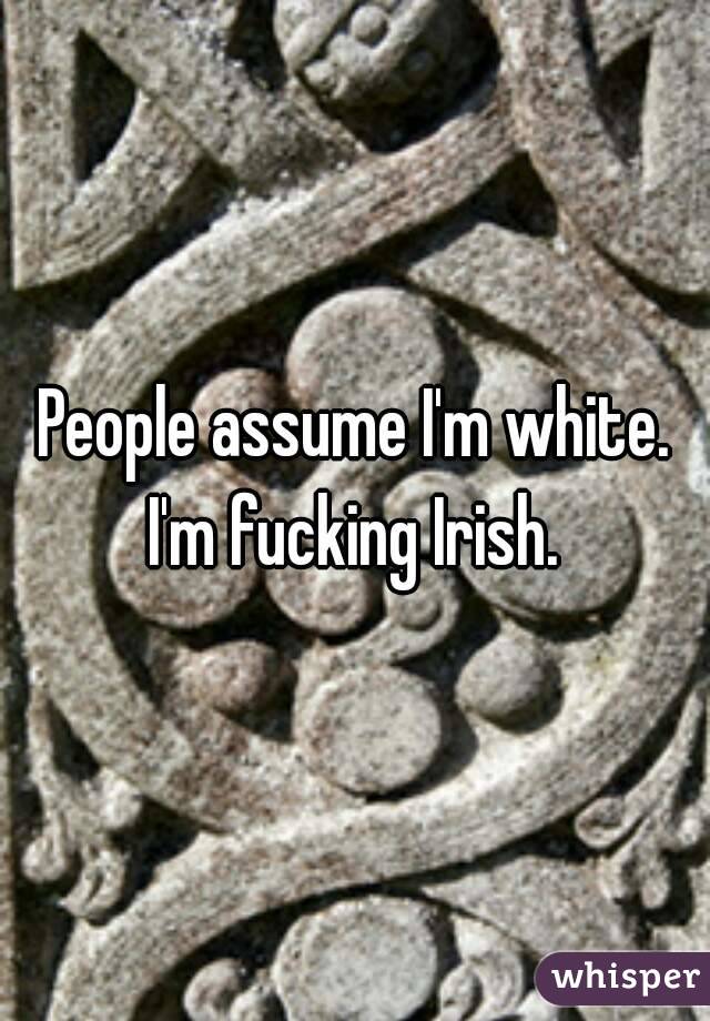 People assume I'm white. I'm fucking Irish. 