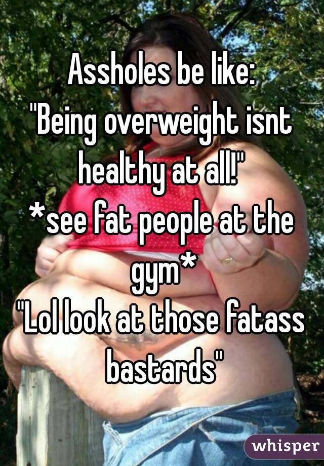 Assholes be like:
"Being overweight isnt healthy at all!" 
*see fat people at the gym*
"Lol look at those fatass bastards"