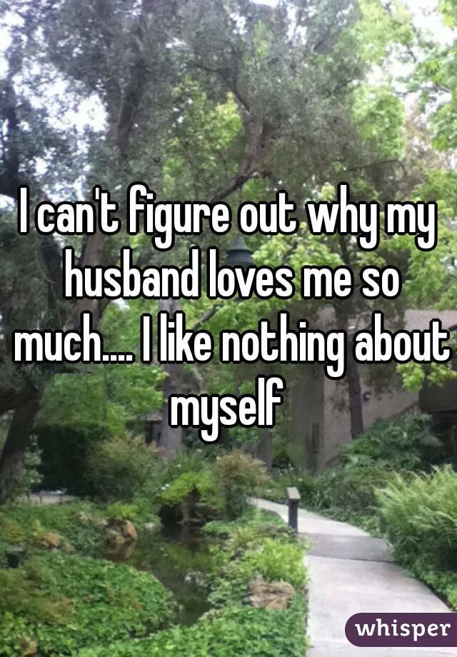 I can't figure out why my husband loves me so much.... I like nothing about myself 