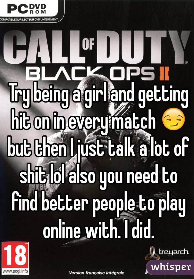 Try being a girl and getting hit on in every match 😏 but then I just talk a lot of shit lol also you need to find better people to play online with. I did.