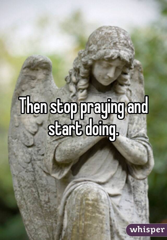 Then stop praying and start doing. 