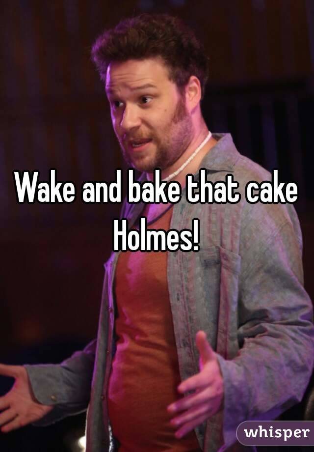 Wake and bake that cake Holmes! 