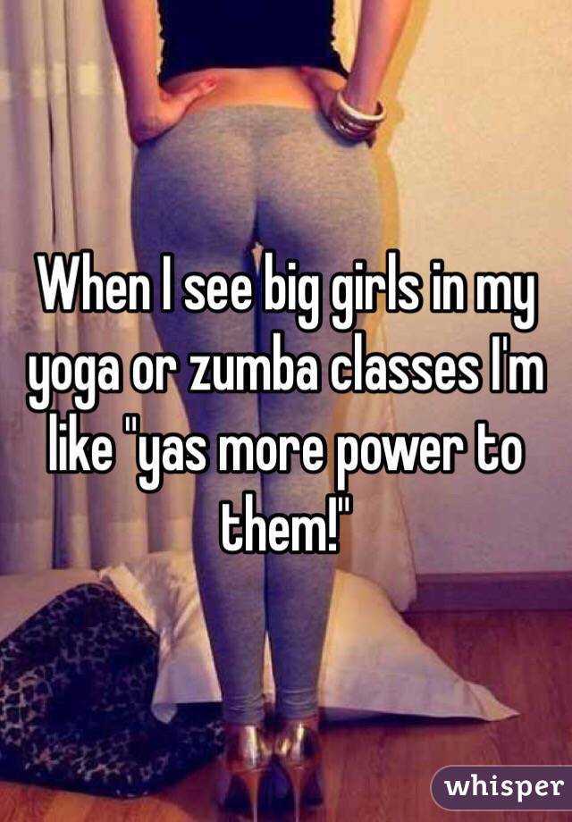 When I see big girls in my yoga or zumba classes I'm like "yas more power to them!"