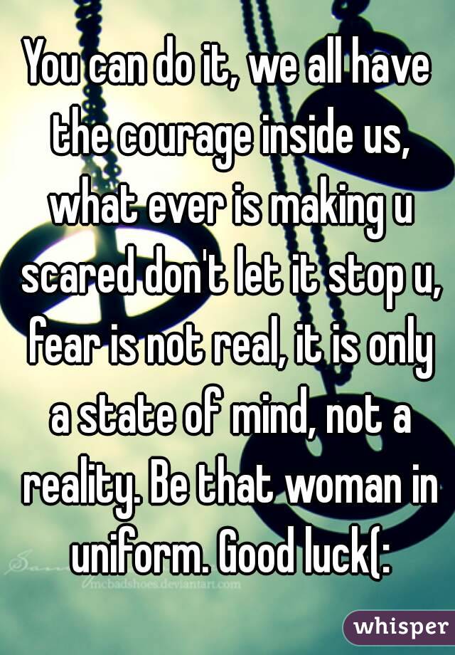 You can do it, we all have the courage inside us, what ever is making u scared don't let it stop u, fear is not real, it is only a state of mind, not a reality. Be that woman in uniform. Good luck(: