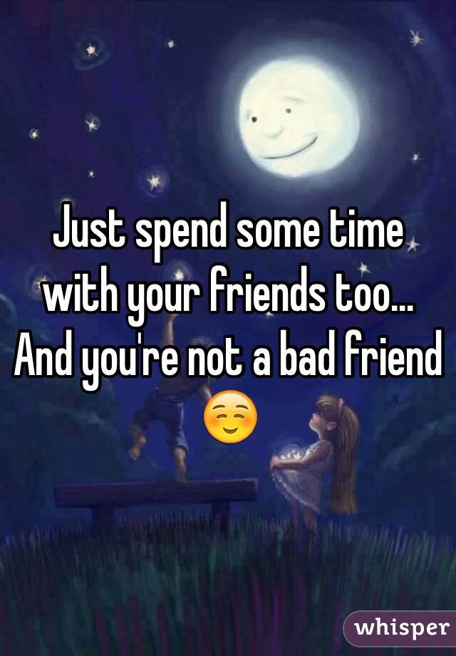 Just spend some time with your friends too... And you're not a bad friend ☺️