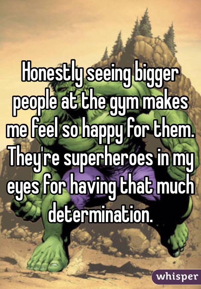 Honestly seeing bigger people at the gym makes me feel so happy for them. They're superheroes in my eyes for having that much determination.