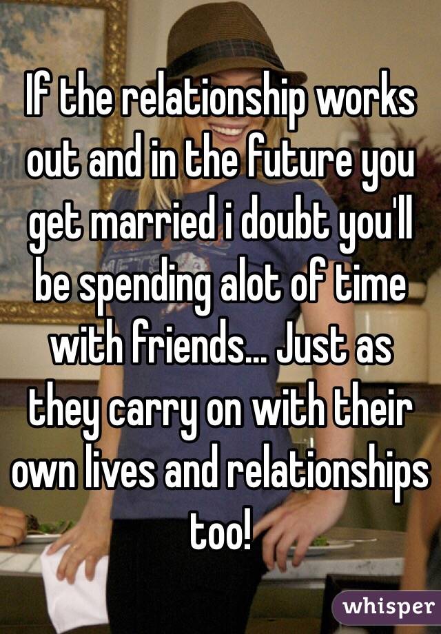 If the relationship works out and in the future you get married i doubt you'll be spending alot of time with friends... Just as they carry on with their own lives and relationships too!