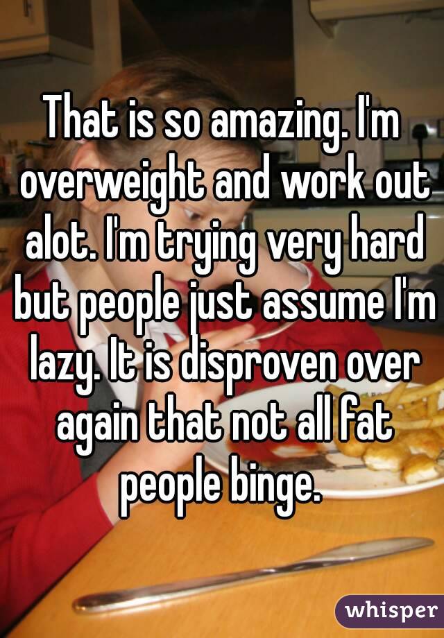 That is so amazing. I'm overweight and work out alot. I'm trying very hard but people just assume I'm lazy. It is disproven over again that not all fat people binge. 