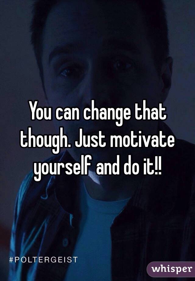 You can change that though. Just motivate yourself and do it!! 
