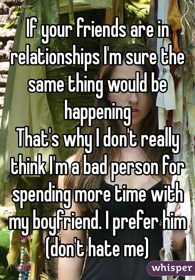 If your friends are in relationships I'm sure the same thing would be happening
That's why I don't really think I'm a bad person for spending more time with my boyfriend. I prefer him (don't hate me)