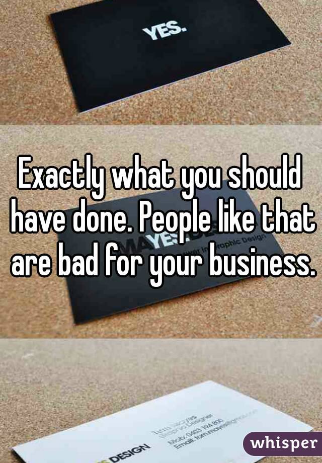 Exactly what you should have done. People like that are bad for your business.