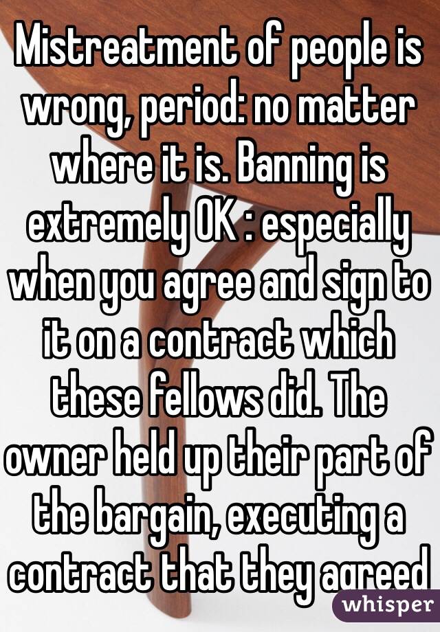 Mistreatment of people is wrong, period: no matter where it is. Banning is extremely OK : especially when you agree and sign to it on a contract which these fellows did. The owner held up their part of the bargain, executing a contract that they agreed 