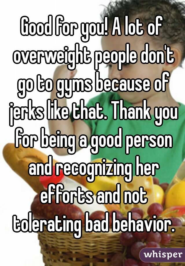 Good for you! A lot of overweight people don't go to gyms because of jerks like that. Thank you for being a good person and recognizing her efforts and not tolerating bad behavior.