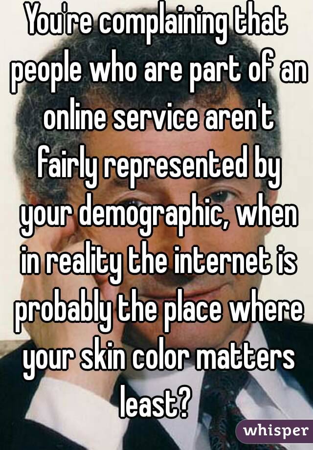 You're complaining that people who are part of an online service aren't fairly represented by your demographic, when in reality the internet is probably the place where your skin color matters least? 