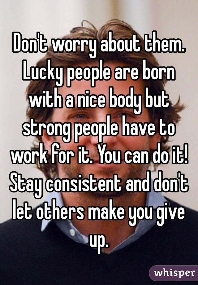 Don't worry about them. Lucky people are born with a nice body but strong people have to work for it. You can do it! Stay consistent and don't let others make you give up. 