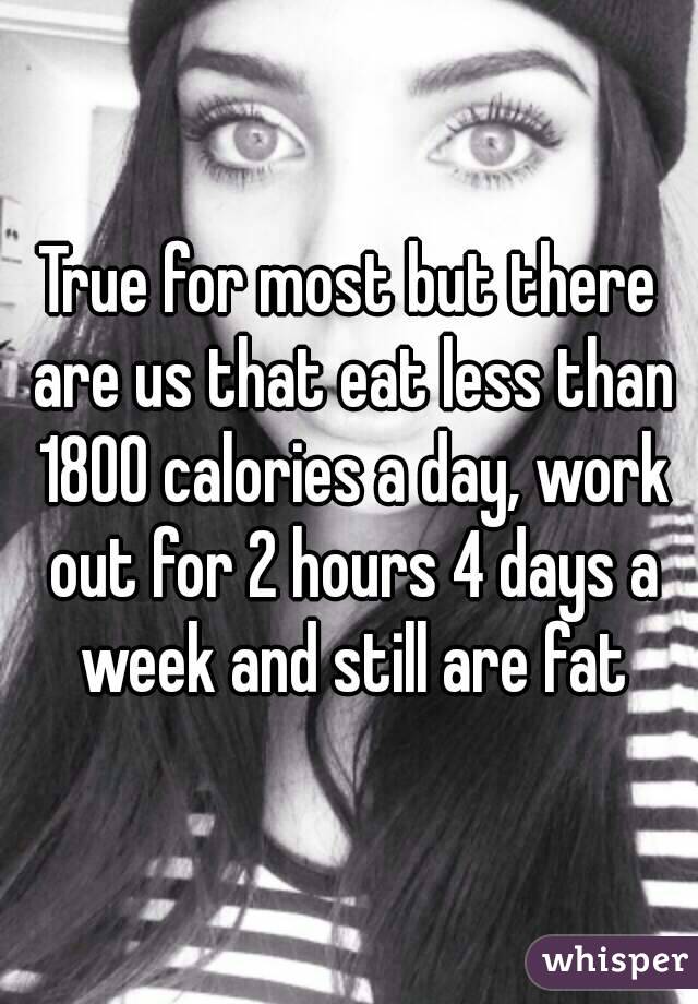 True for most but there are us that eat less than 1800 calories a day, work out for 2 hours 4 days a week and still are fat