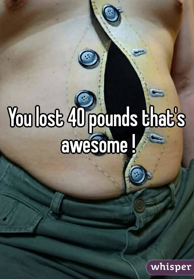 You lost 40 pounds that's awesome !