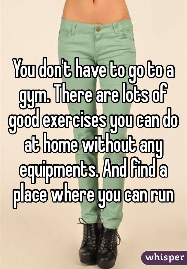 You don't have to go to a gym. There are lots of good exercises you can do at home without any equipments. And find a place where you can run