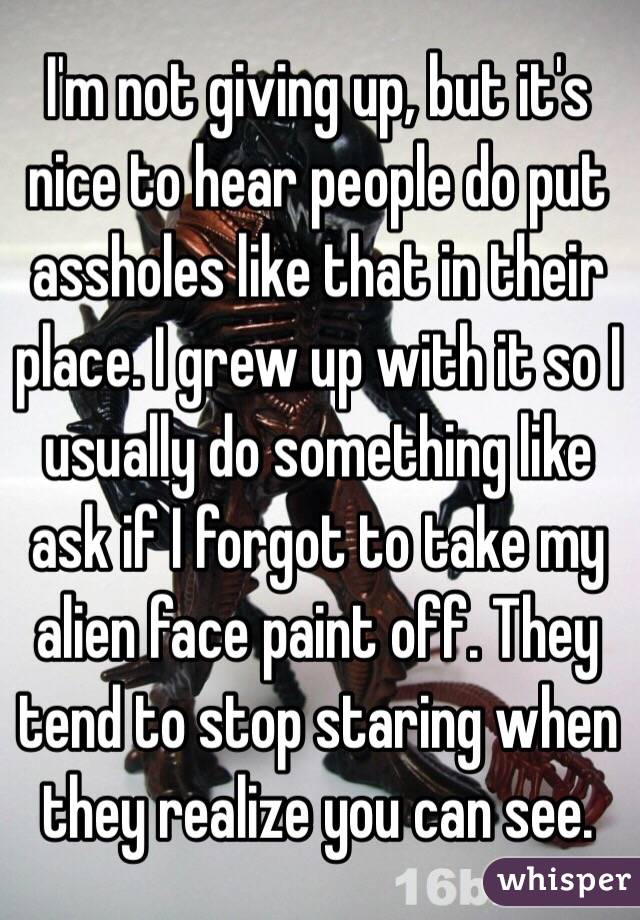 I'm not giving up, but it's nice to hear people do put assholes like that in their place. I grew up with it so I usually do something like ask if I forgot to take my alien face paint off. They tend to stop staring when they realize you can see.