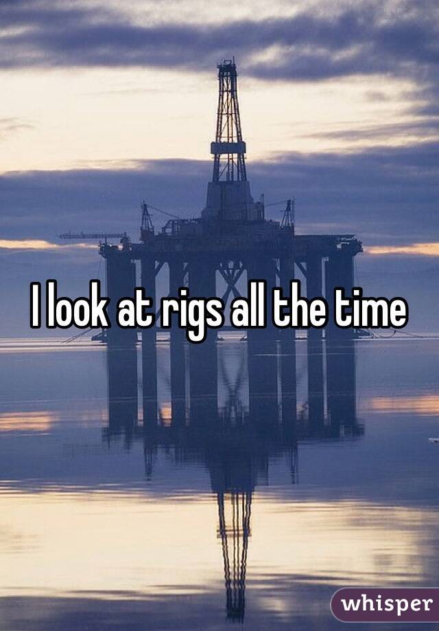 I look at rigs all the time