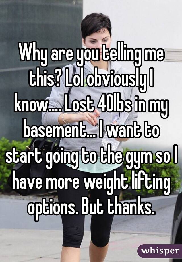 Why are you telling me this? Lol obviously I know.... Lost 40lbs in my basement... I want to start going to the gym so I have more weight lifting options. But thanks. 