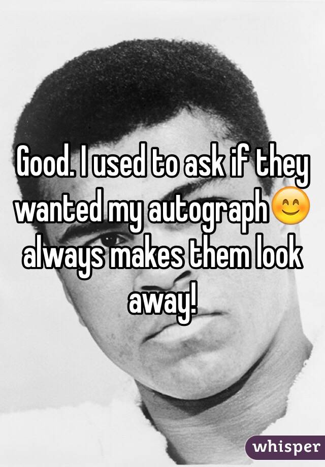 Good. I used to ask if they wanted my autograph😊 always makes them look away! 