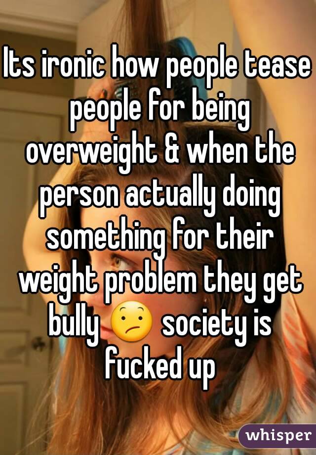 Its ironic how people tease people for being overweight & when the person actually doing something for their weight problem they get bully 😕 society is fucked up