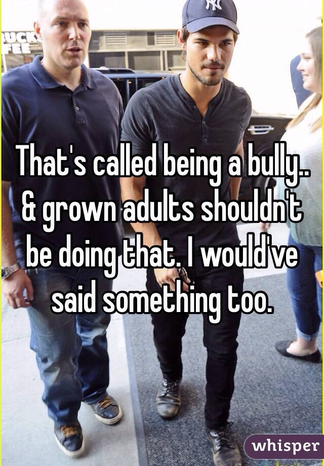 That's called being a bully.. & grown adults shouldn't be doing that. I would've said something too. 